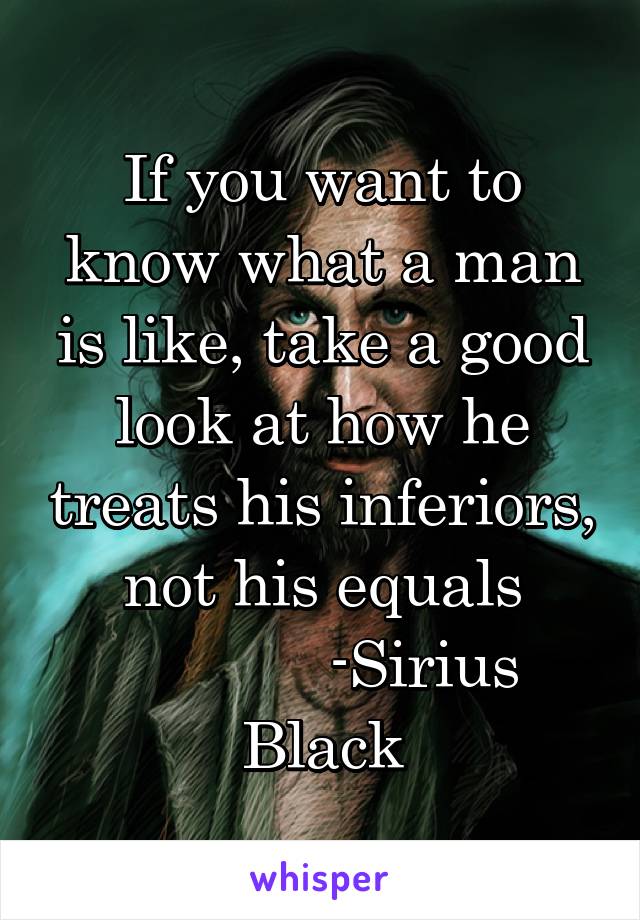 If you want to know what a man is like, take a good look at how he treats his inferiors, not his equals
            -Sirius Black