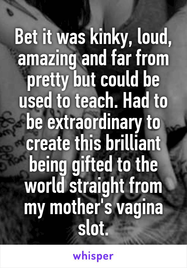 Bet it was kinky, loud, amazing and far from pretty but could be used to teach. Had to be extraordinary to create this brilliant being gifted to the world straight from my mother's vagina slot.