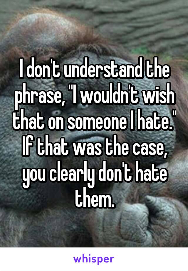 I don't understand the phrase, "I wouldn't wish that on someone I hate." If that was the case, you clearly don't hate them.