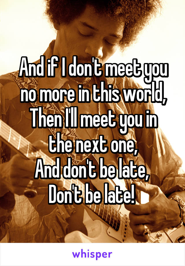 And if I don't meet you no more in this world,
Then I'll meet you in the next one,
And don't be late, 
Don't be late! 