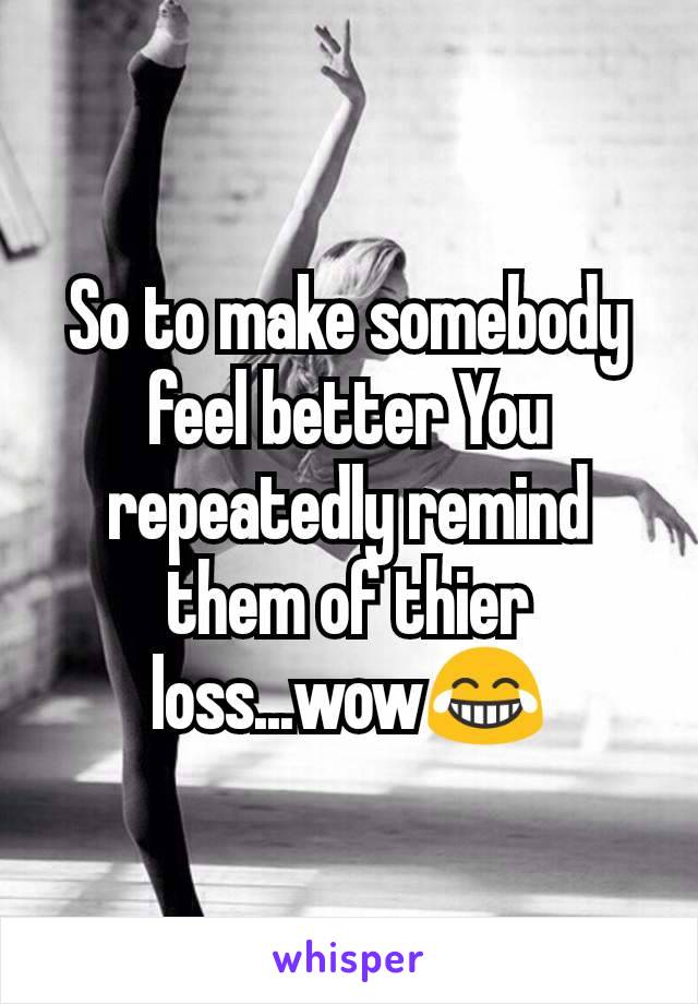 So to make somebody feel better You repeatedly remind them of thier loss...wow😂