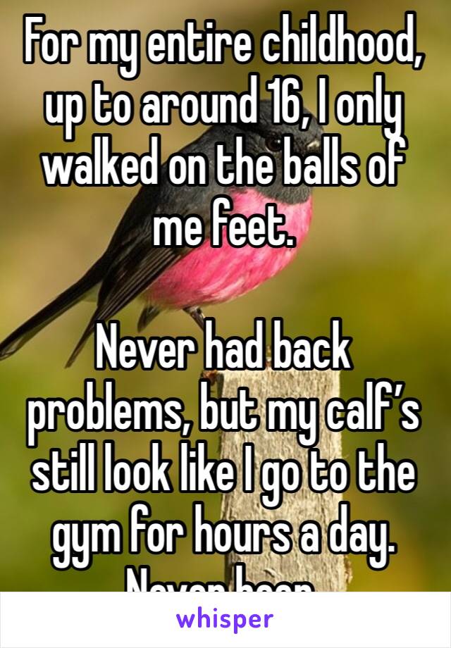 For my entire childhood, up to around 16, I only walked on the balls of me feet. 

Never had back problems, but my calf’s still look like I go to the gym for hours a day. 
Never been. 