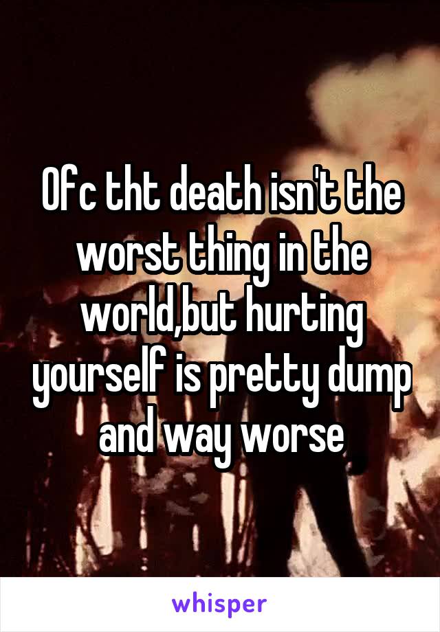 Ofc tht death isn't the worst thing in the world,but hurting yourself is pretty dump and way worse