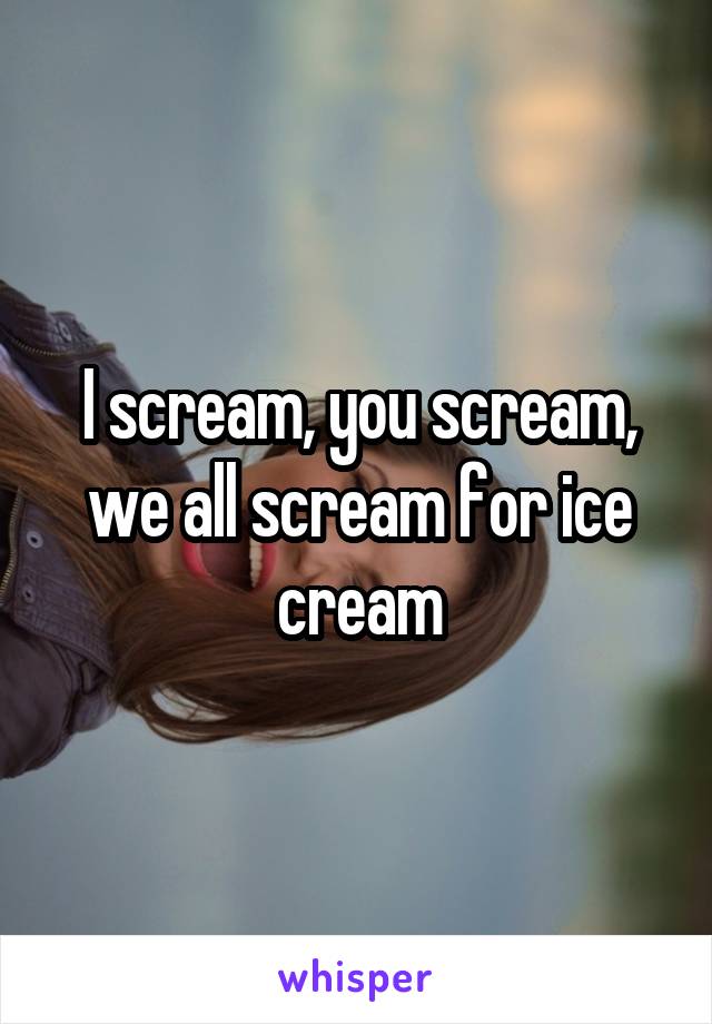 I scream, you scream, we all scream for ice cream