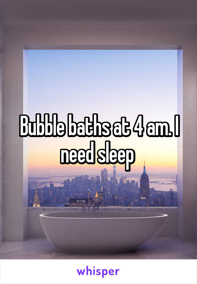 Bubble baths at 4 am. I need sleep 