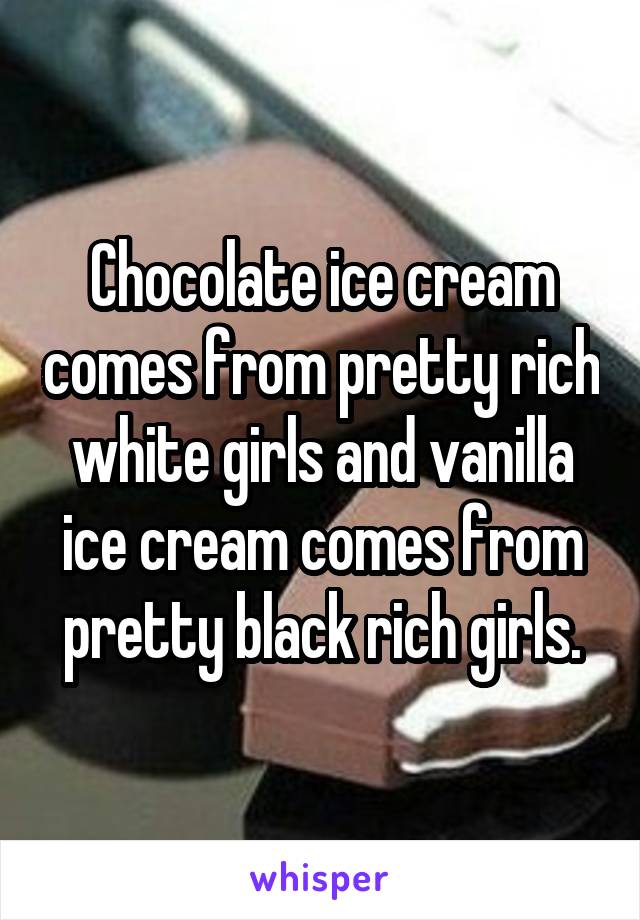 Chocolate ice cream comes from pretty rich white girls and vanilla ice cream comes from pretty black rich girls.