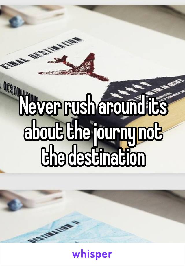 Never rush around its about the journy not the destination