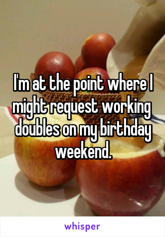 I'm at the point where I might request working  doubles on my birthday weekend.