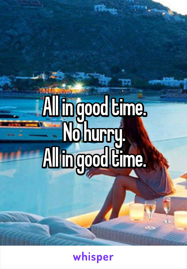 All in good time.
No hurry.
All in good time.