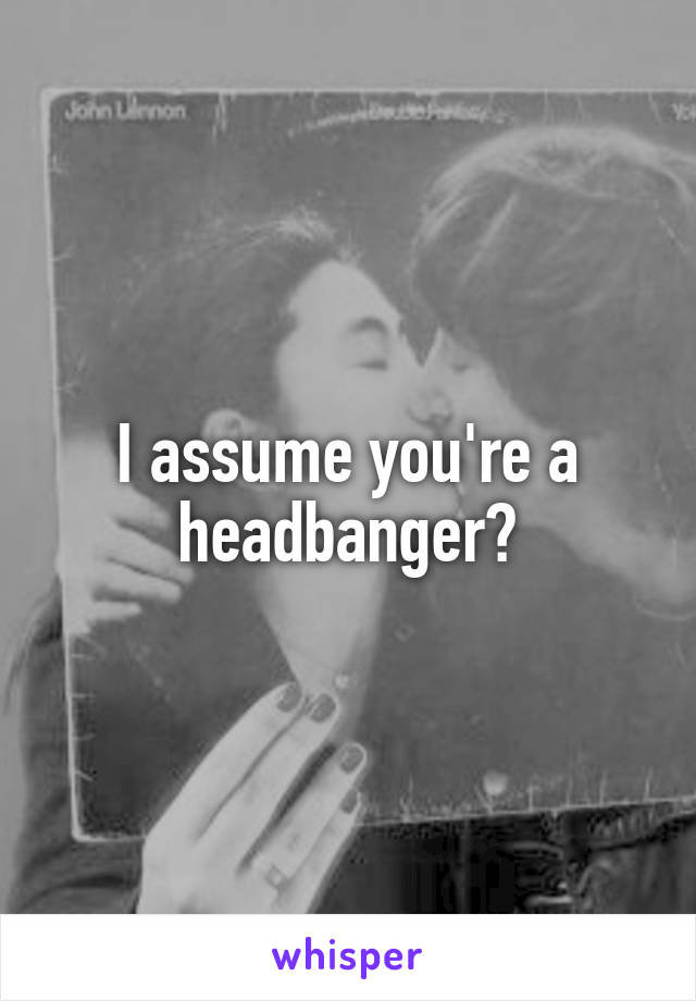 I assume you're a headbanger?