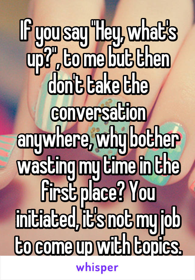 If you say "Hey, what's up?", to me but then don't take the conversation anywhere, why bother wasting my time in the first place? You initiated, it's not my job to come up with topics.