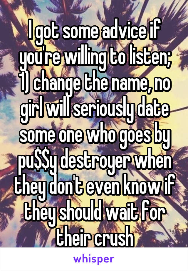 I got some advice if you're willing to listen; 1) change the name, no girl will seriously date some one who goes by pu$$y destroyer when they don't even know if they should wait for their crush