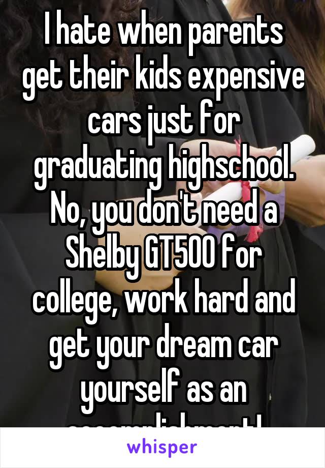 I hate when parents get their kids expensive cars just for graduating highschool. No, you don't need a Shelby GT500 for college, work hard and get your dream car yourself as an accomplishment!