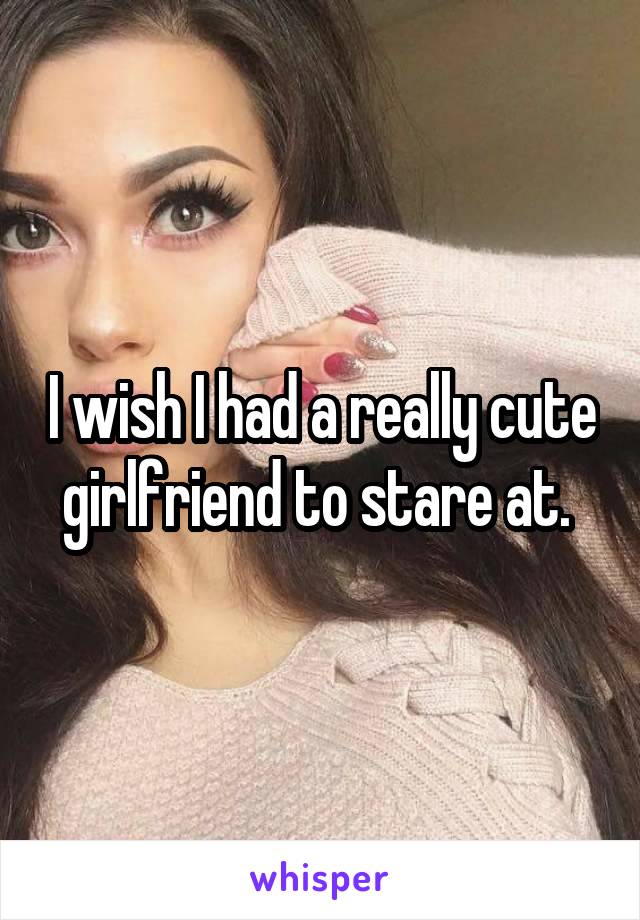 I wish I had a really cute girlfriend to stare at. 