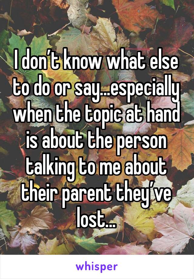 I don’t know what else to do or say...especially when the topic at hand is about the person talking to me about their parent they’ve lost...