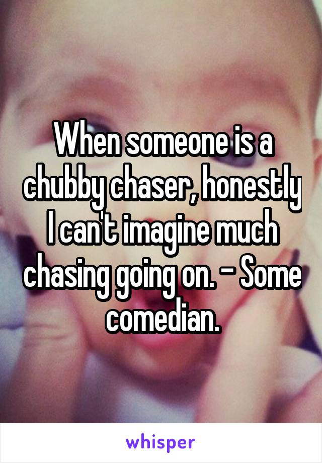 When someone is a chubby chaser, honestly I can't imagine much chasing going on. - Some comedian.