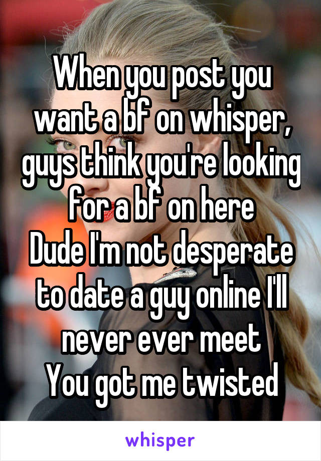 When you post you want a bf on whisper, guys think you're looking for a bf on here
Dude I'm not desperate to date a guy online I'll never ever meet
You got me twisted