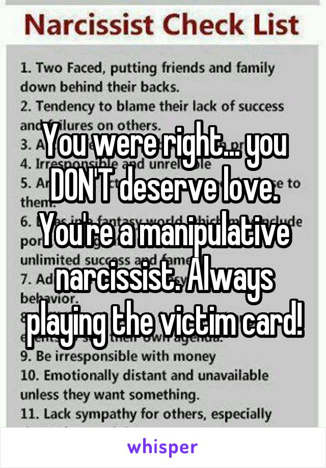 You were right... you DON'T deserve love. You're a manipulative narcissist. Always playing the victim card!