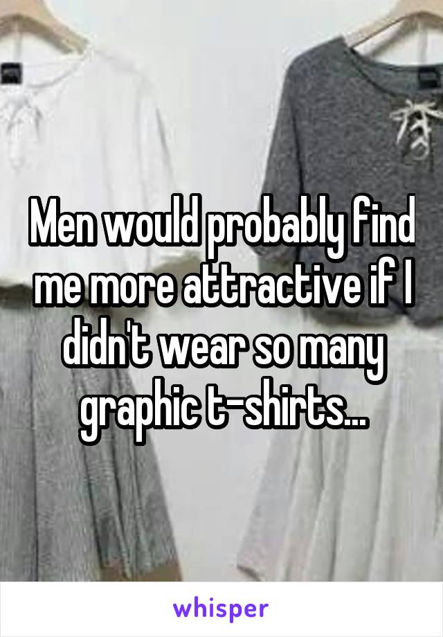 Men would probably find me more attractive if I didn't wear so many graphic t-shirts...