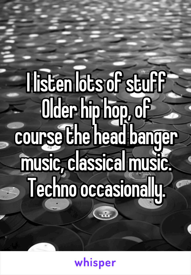 I listen lots of stuff
Older hip hop, of course the head banger music, classical music. Techno occasionally.