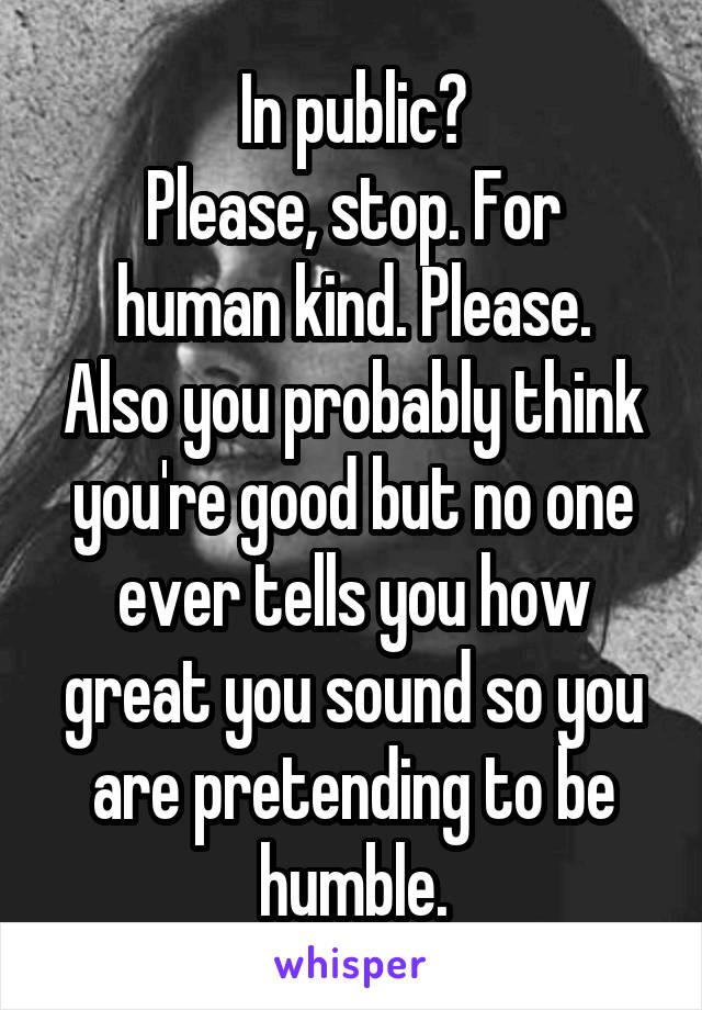 In public?
Please, stop. For human kind. Please.
Also you probably think you're good but no one ever tells you how great you sound so you are pretending to be humble.