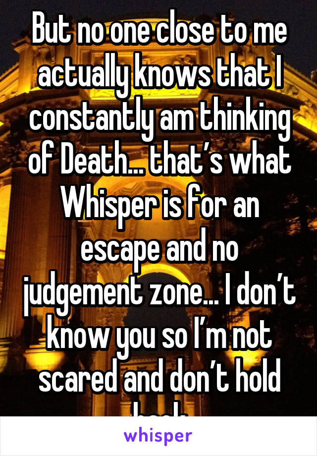 But no one close to me actually knows that I constantly am thinking of Death... that’s what Whisper is for an escape and no judgement zone... I don’t know you so I’m not scared and don’t hold back