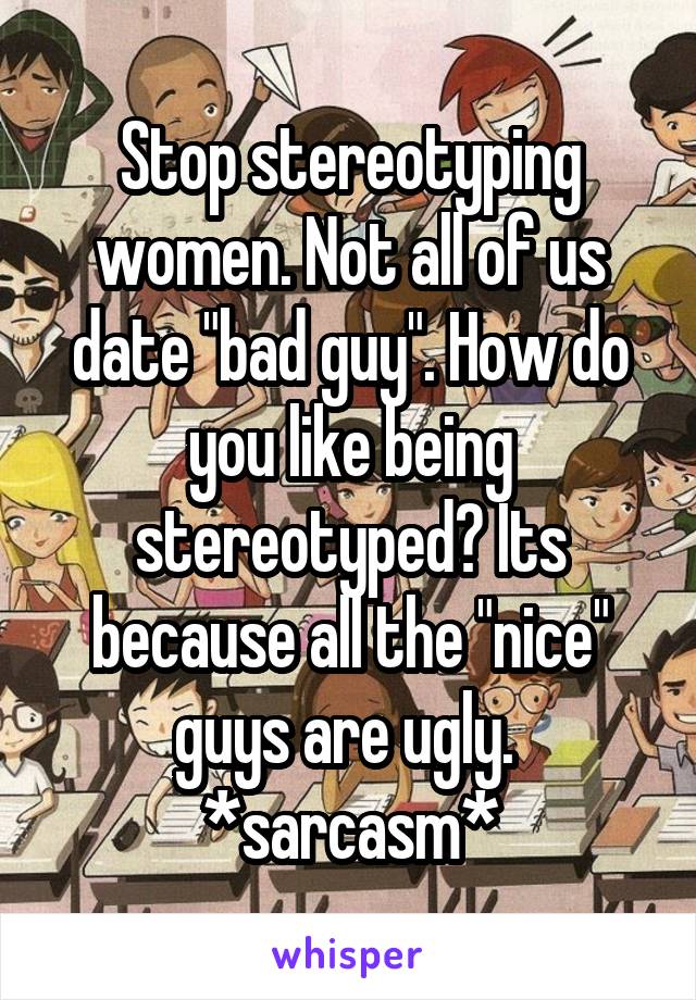 Stop stereotyping women. Not all of us date "bad guy". How do you like being stereotyped? Its because all the "nice" guys are ugly. 
*sarcasm*