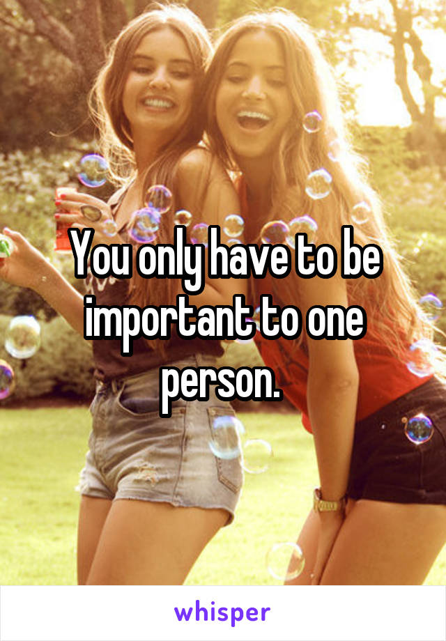 You only have to be important to one person. 