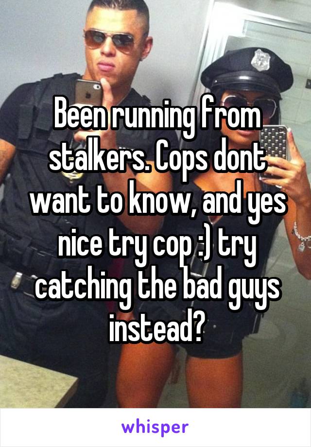 Been running from stalkers. Cops dont want to know, and yes nice try cop :) try catching the bad guys instead?