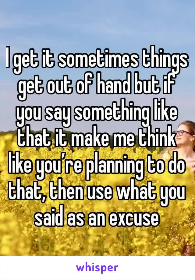 I get it sometimes things get out of hand but if you say something like that it make me think like you’re planning to do that, then use what you said as an excuse 
