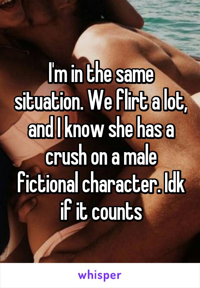 I'm in the same situation. We flirt a lot, and I know she has a crush on a male fictional character. Idk if it counts