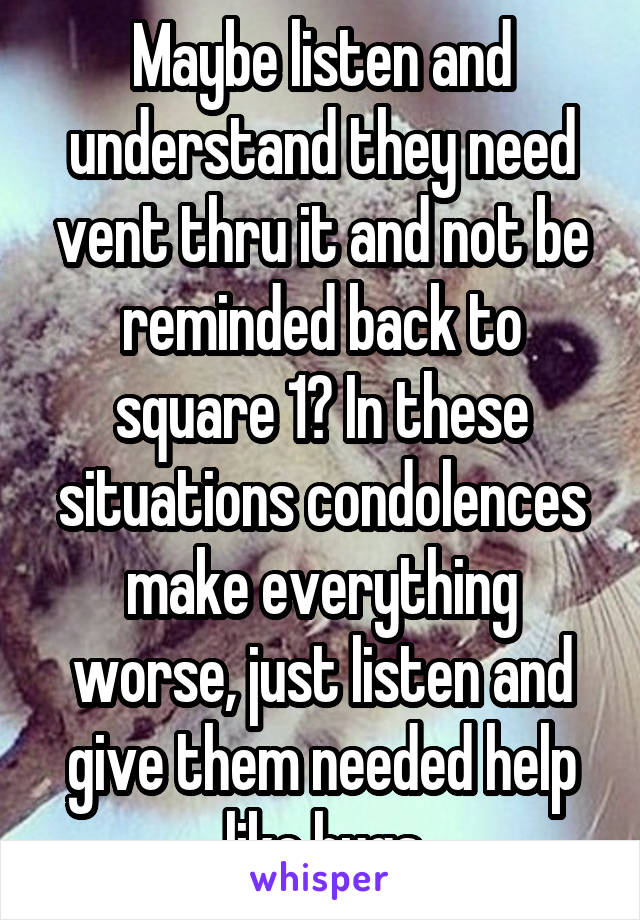Maybe listen and understand they need vent thru it and not be reminded back to square 1? In these situations condolences make everything worse, just listen and give them needed help like hugs