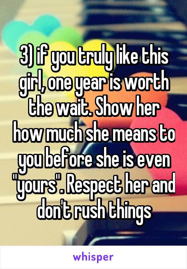 3) if you truly like this girl, one year is worth the wait. Show her how much she means to you before she is even "yours". Respect her and don't rush things