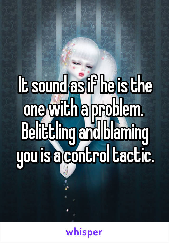 It sound as if he is the one with a problem. 
Belittling and blaming you is a control tactic.