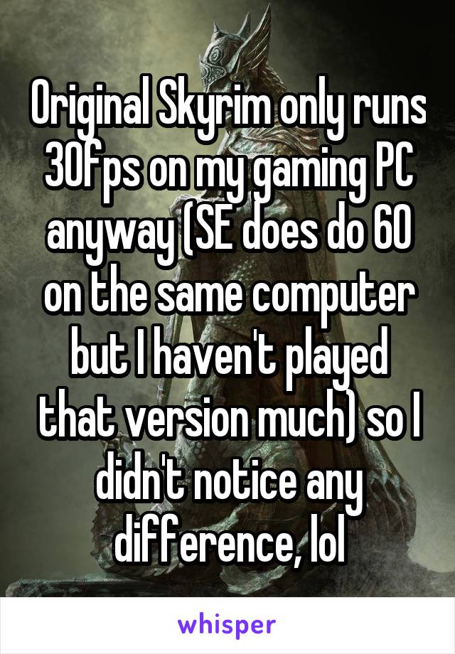 Original Skyrim only runs 30fps on my gaming PC anyway (SE does do 60 on the same computer but I haven't played that version much) so I didn't notice any difference, lol