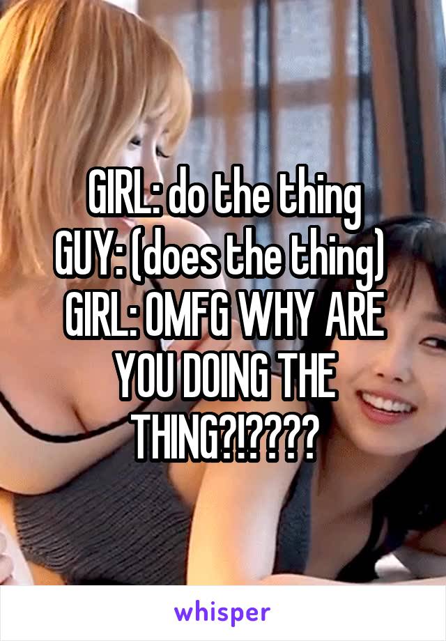 GIRL: do the thing
GUY: (does the thing) 
GIRL: OMFG WHY ARE YOU DOING THE THING?!????