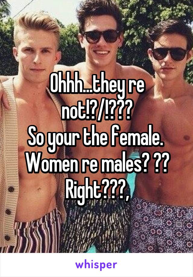 Ohhh...they re not!?/!???
So your the female.  Women re males? ?? Right???,