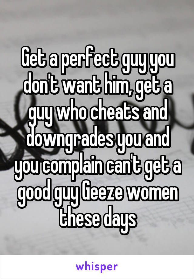 Get a perfect guy you don't want him, get a guy who cheats and downgrades you and you complain can't get a good guy Geeze women these days