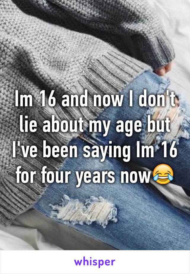 Im 16 and now I don't lie about my age but I've been saying Im 16 for four years now😂