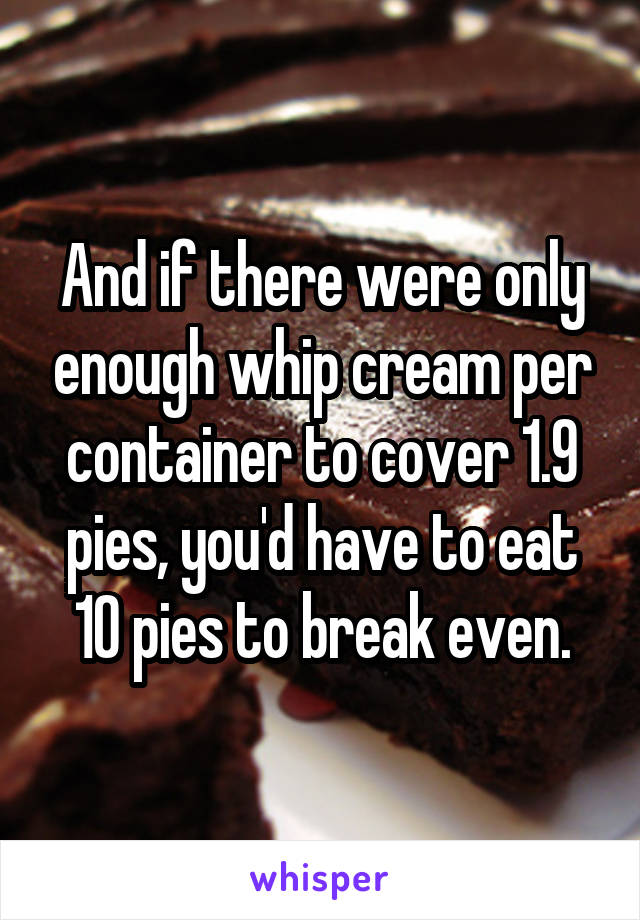 And if there were only enough whip cream per container to cover 1.9 pies, you'd have to eat 10 pies to break even.