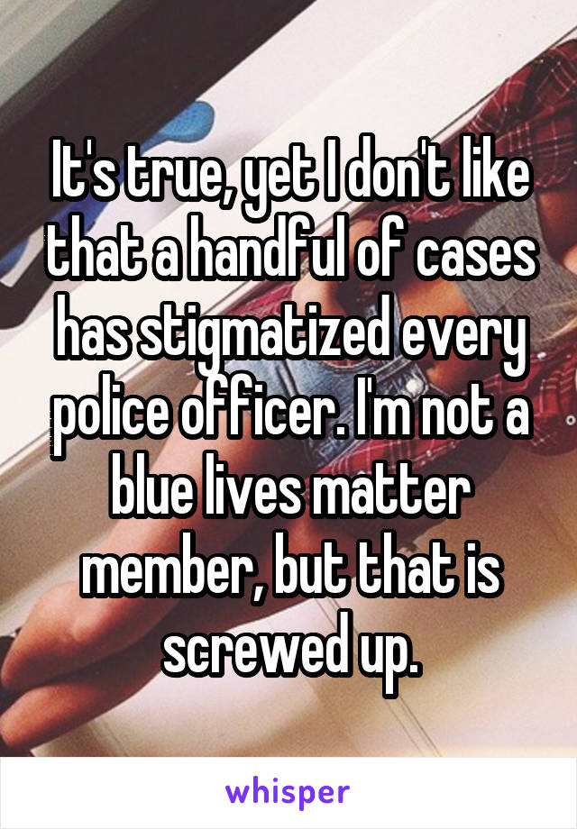 It's true, yet I don't like that a handful of cases has stigmatized every police officer. I'm not a blue lives matter member, but that is screwed up.