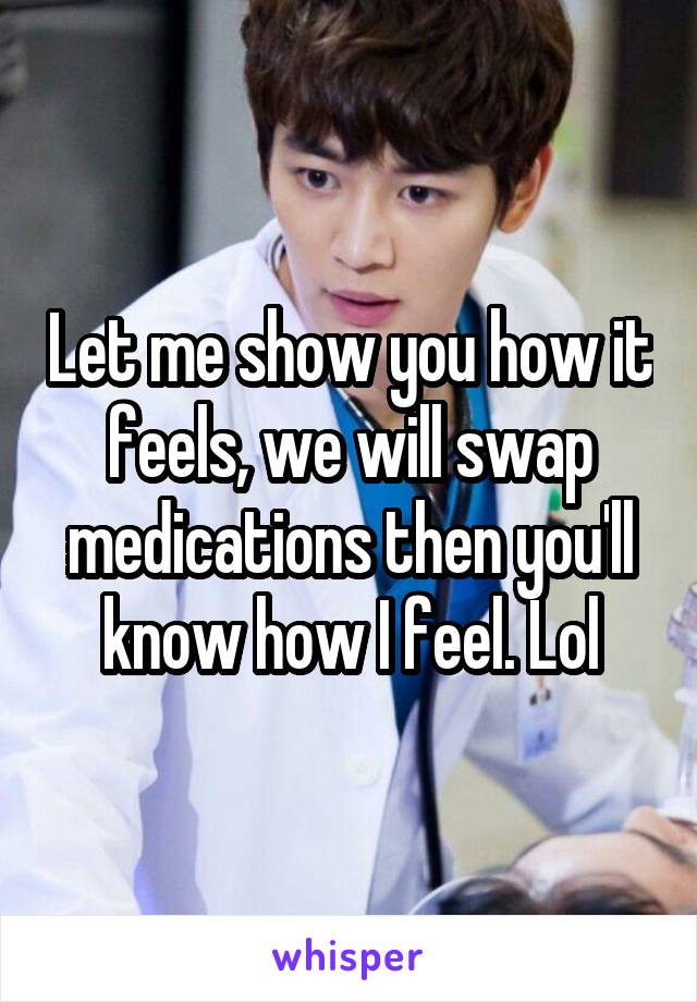 Let me show you how it feels, we will swap medications then you'll know how I feel. Lol