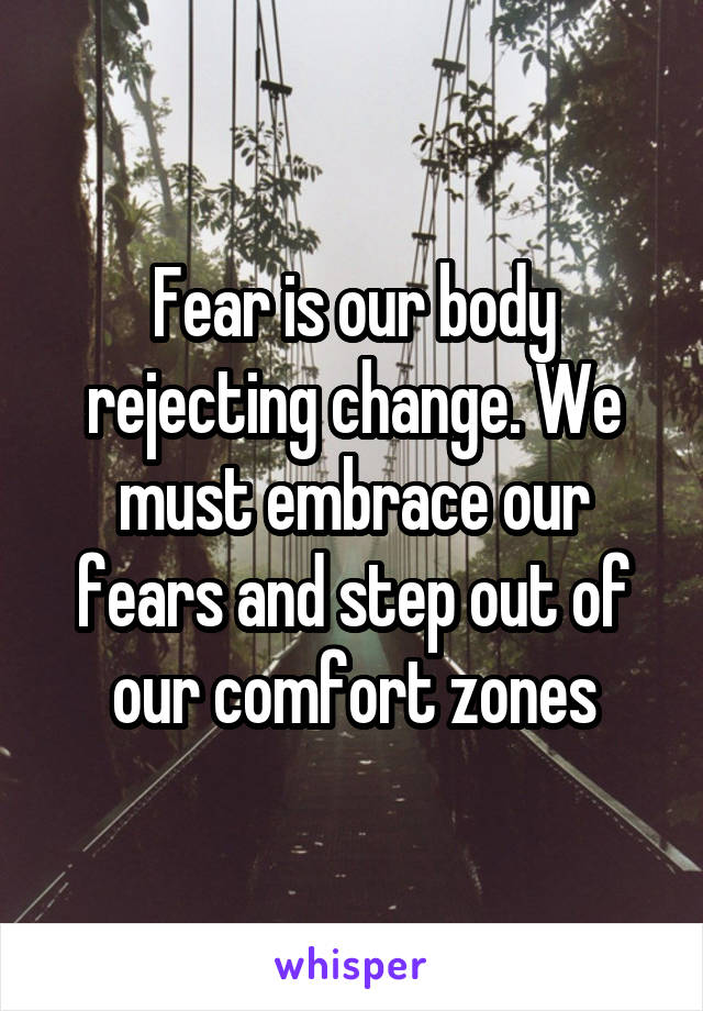 Fear is our body rejecting change. We must embrace our fears and step out of our comfort zones