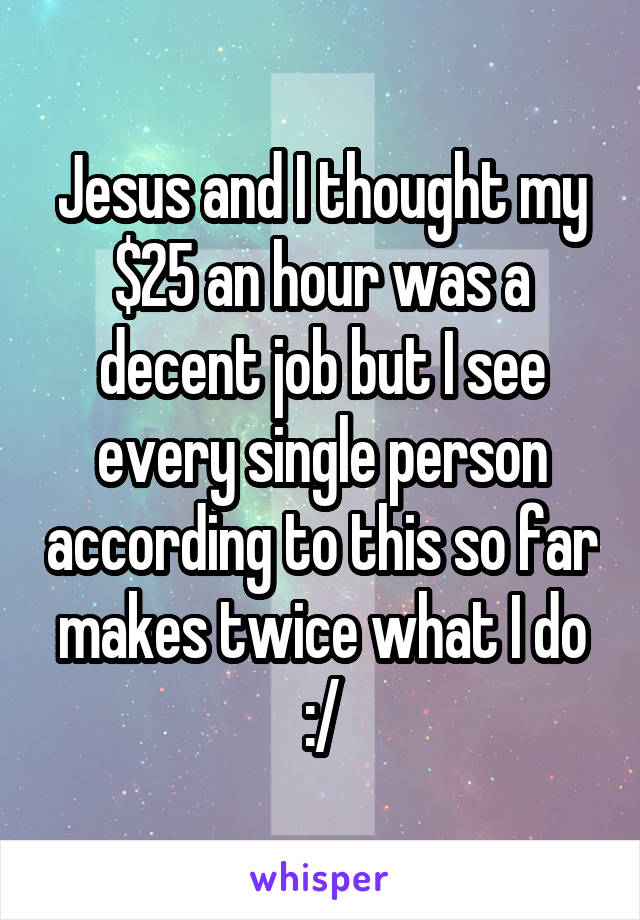 Jesus and I thought my $25 an hour was a decent job but I see every single person according to this so far makes twice what I do :/