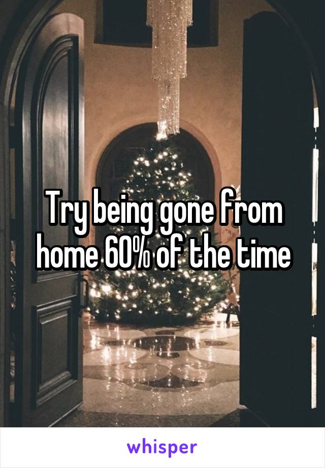 Try being gone from home 60% of the time