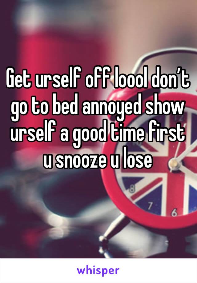 Get urself off loool don’t go to bed annoyed show urself a good time first u snooze u lose