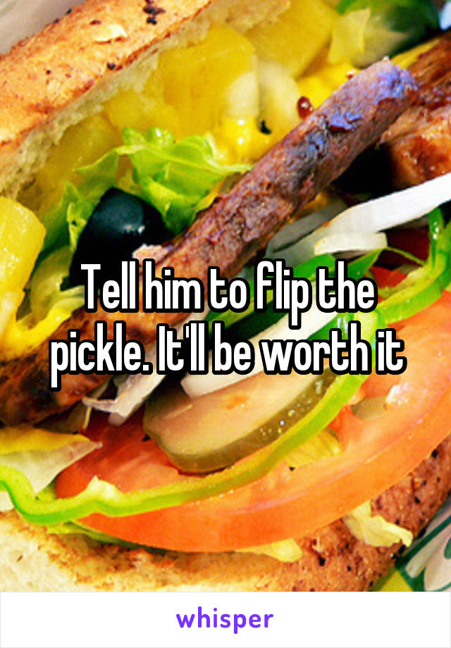 Tell him to flip the pickle. It'll be worth it