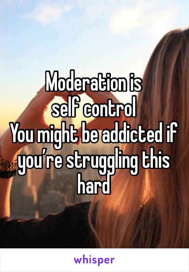 Moderation is self control 
You might be addicted if you’re struggling this hard 
