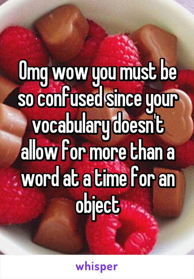Omg wow you must be so confused since your vocabulary doesn't allow for more than a word at a time for an object