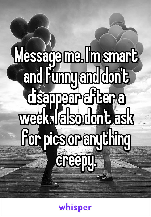 Message me. I'm smart and funny and don't disappear after a week. I also don't ask for pics or anything creepy.